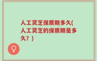 人工灵芝保质期多久(人工灵芝的保质期是多久？)