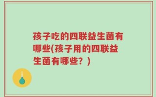 孩子吃的四联益生菌有哪些(孩子用的四联益生菌有哪些？)
