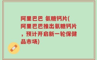 阿里巴巴 氨糖钙片(阿里巴巴推出氨糖钙片，预计开启新一轮保健品市场)