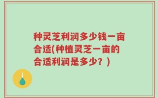 种灵芝利润多少钱一亩合适(种植灵芝一亩的合适利润是多少？)