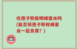 吃孢子粉能喝蜂蜜水吗(能否将孢子粉和蜂蜜水一起食用？)