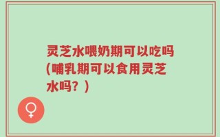灵芝水喂奶期可以吃吗(哺乳期可以食用灵芝水吗？)