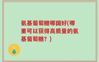 氨基葡萄糖哪国好(哪里可以获得高质量的氨基葡萄糖？)