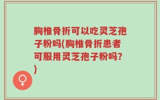 胸椎骨折可以吃灵芝孢子粉吗(胸椎骨折患者可服用灵芝孢子粉吗？)