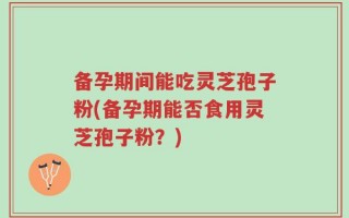 备孕期间能吃灵芝孢子粉(备孕期能否食用灵芝孢子粉？)