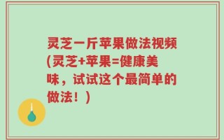 灵芝一斤苹果做法视频(灵芝+苹果=健康美味，试试这个最简单的做法！)