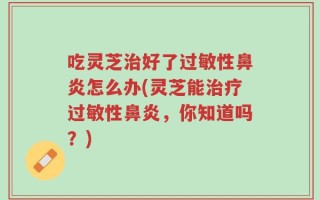 吃灵芝治好了过敏性鼻炎怎么办(灵芝能治疗过敏性鼻炎，你知道吗？)
