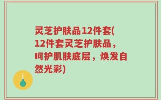 灵芝护肤品12件套(12件套灵芝护肤品，呵护肌肤底层，焕发自然光彩)