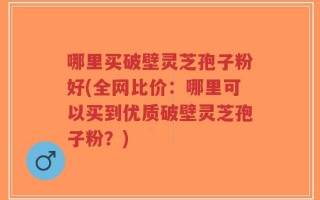 哪里买破壁灵芝孢子粉好(全网比价：哪里可以买到优质破壁灵芝孢子粉？)