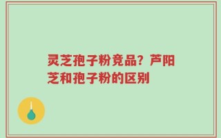 灵芝孢子粉竞品？芦阳芝和孢子粉的区别