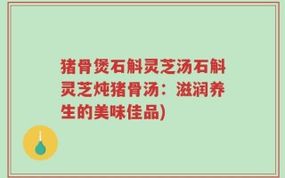 猪骨煲石斛灵芝汤石斛灵芝炖猪骨汤：滋润养生的美味佳品)