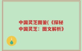 中国灵芝图鉴(《探秘中国灵芝：图文解析》