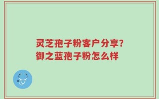灵芝孢子粉客户分享？御之蓝孢子粉怎么样
