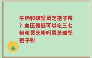 牛奶和破壁灵芝孢子粉？血压偏低可以吃三七粉和灵芝粉吗灵芝破壁孢子粉