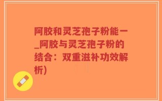 阿胶和灵芝孢子粉能一_阿胶与灵芝孢子粉的结合：双重滋补功效解析)