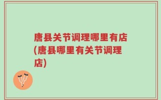 唐县关节调理哪里有店(唐县哪里有关节调理店)