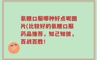 氨糖口服哪种好点呢图片(比较好的氨糖口服药品推荐，知己知彼，百战百胜！