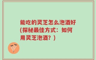 能吃的灵芝怎么泡酒好(探秘最佳方式：如何用灵芝泡酒？)