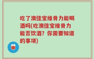 吃了澳佳宝维骨力能喝酒吗(吃澳佳宝维骨力能否饮酒？你需要知道的事项)