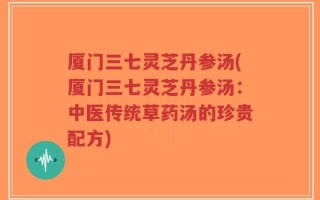 厦门三七灵芝丹参汤(厦门三七灵芝丹参汤：中医传统草药汤的珍贵配方)