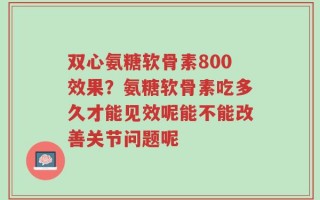 双心氨糖软骨素800效果？氨糖软骨素吃多久才能见效呢能不能改善关节问题呢