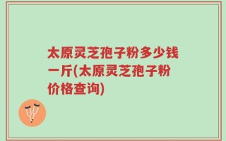 太原灵芝孢子粉多少钱一斤(太原灵芝孢子粉价格查询)