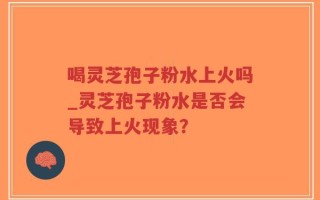 喝灵芝孢子粉水上火吗_灵芝孢子粉水是否会导致上火现象？