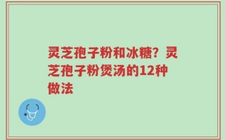灵芝孢子粉和冰糖？灵芝孢子粉煲汤的12种做法