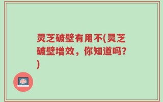 灵芝破壁有用不(灵芝破壁增效，你知道吗？)