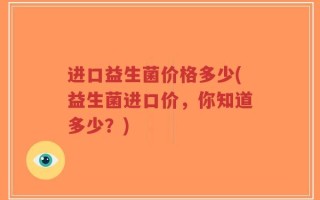 进口益生菌价格多少(益生菌进口价，你知道多少？)