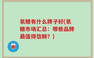 氨糖有什么牌子好(氨糖市场汇总：哪些品牌最值得信赖？)