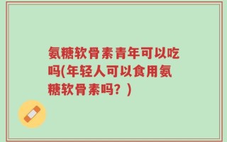 氨糖软骨素青年可以吃吗(年轻人可以食用氨糖软骨素吗？)