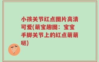 小孩关节红点图片高清可爱(萌宝趣图：宝宝手脚关节上的红点萌萌哒)