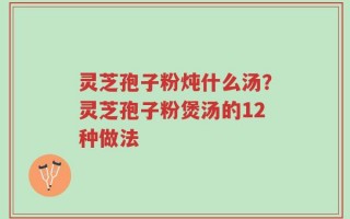 灵芝孢子粉炖什么汤？灵芝孢子粉煲汤的12种做法