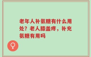 老年人补氨糖有什么用处？老人膝盖疼，补充氨糖有用吗