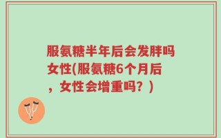 服氨糖半年后会发胖吗女性(服氨糖6个月后，女性会增重吗？)