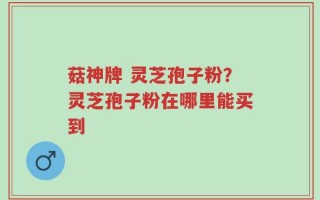 菇神牌 灵芝孢子粉？灵芝孢子粉在哪里能买到
