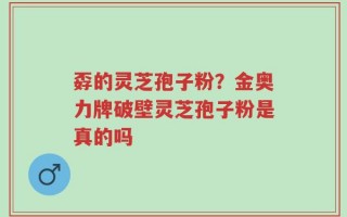 孬的灵芝孢子粉？金奥力牌破壁灵芝孢子粉是真的吗