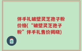 伴手礼破壁灵芝孢子粉价格(“破壁灵芝孢子粉”伴手礼售价揭晓)