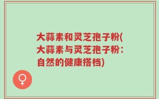 大蒜素和灵芝孢子粉(大蒜素与灵芝孢子粉：自然的健康搭档)