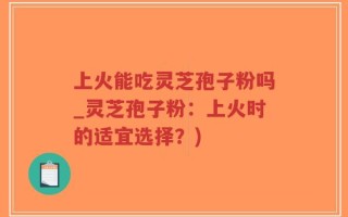 上火能吃灵芝孢子粉吗_灵芝孢子粉：上火时的适宜选择？)