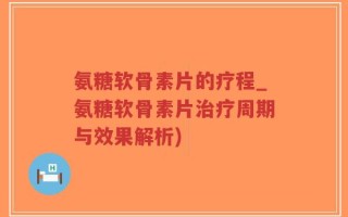氨糖软骨素片的疗程_氨糖软骨素片治疗周期与效果解析)