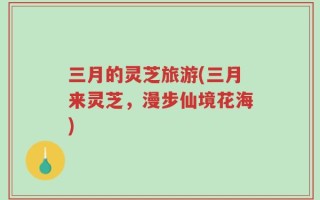 三月的灵芝旅游(三月来灵芝，漫步仙境花海)