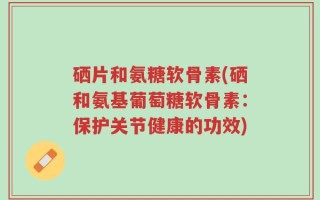 硒片和氨糖软骨素(硒和氨基葡萄糖软骨素：保护关节健康的功效)
