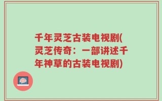 千年灵芝古装电视剧(灵芝传奇：一部讲述千年神草的古装电视剧)