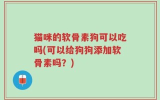 猫咪的软骨素狗可以吃吗(可以给狗狗添加软骨素吗？)