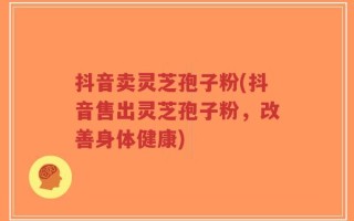 抖音卖灵芝孢子粉(抖音售出灵芝孢子粉，改善身体健康)