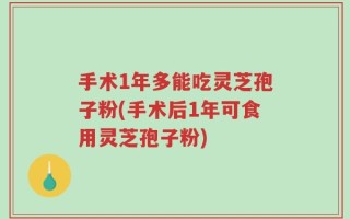 手术1年多能吃灵芝孢子粉(手术后1年可食用灵芝孢子粉)
