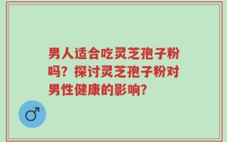 男人适合吃灵芝孢子粉吗？探讨灵芝孢子粉对男性健康的影响？