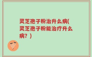 灵芝孢子粉治升么病(灵芝孢子粉能治疗升么病？)